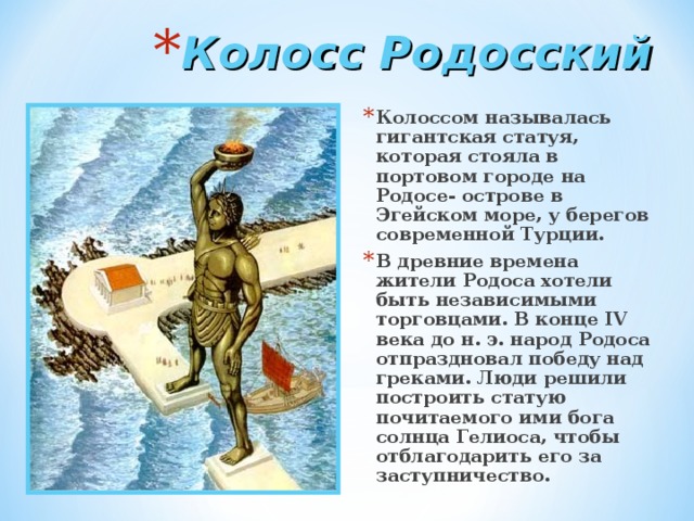 Колосс Родосский Колоссом называлась гигантская статуя, которая стояла в портовом городе на Родосе- острове в Эгейском море, у берегов современной Турции. В древние времена жители Родоса хотели быть независимыми торговцами. В конце IV века до н. э. народ Родоса отпраздновал победу над греками. Люди решили построить статую почитаемого ими бога солнца Гелиоса, чтобы отблагодарить его за заступничество. 