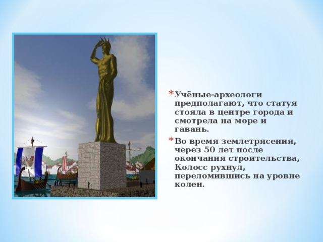 Учёные-археологи предполагают, что статуя стояла в центре города и смотрела на море и гавань. Во время землетрясения, через 50 лет после окончания строительства, Колосс рухнул, переломившись на уровне колен. 
