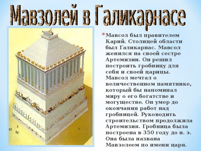 Мавсол был правителем Карий. Столицей области был Галикарнас. Мавсол женился на своей сестре Артемизии. Он решил построить гробницу для себя и своей царицы. Мавсол мечтал о величественном памятнике, который бы напоминал миру о его богатстве и могуществе. Он умер до окончания работ над гробницей. Руководить строительством продолжила Артемизия. Гробница была построена в 350 году до н. э. Она была названа Мавзолеем по имени царя. 