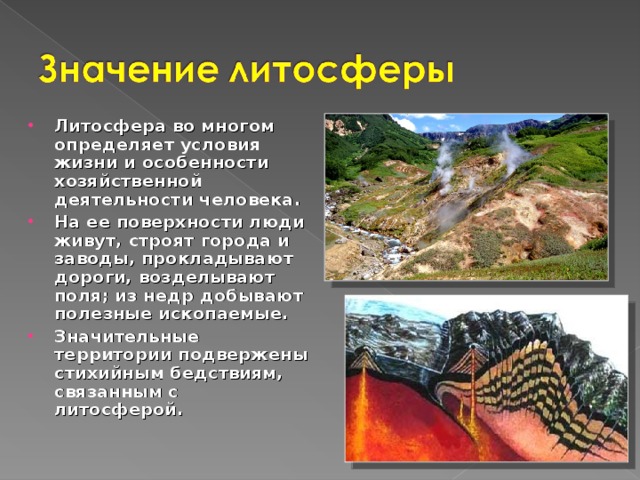 Литосфера во многом определяет условия жизни и особенности хозяйственной деятельности человека. На ее поверхности люди живут, строят города и заводы, прокладывают дороги, возделывают поля; из недр добывают полезные ископаемые. Значительные территории подвержены стихийным бедствиям, связанным с литосферой. 