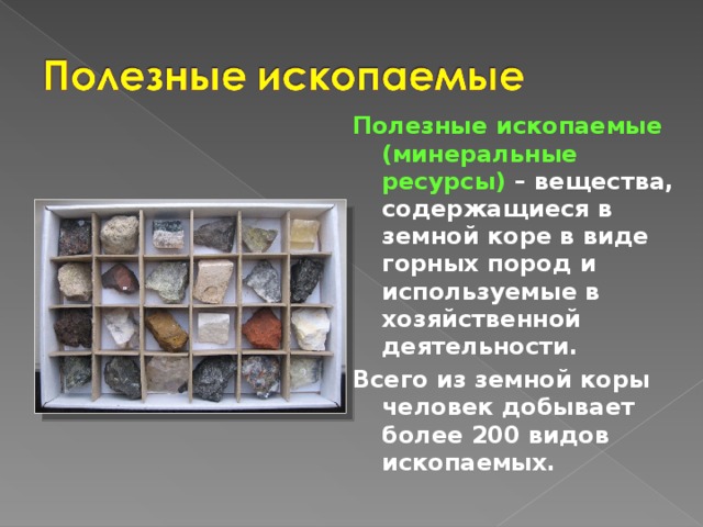 Полезные ископаемые (минеральные ресурсы) – вещества, содержащиеся в земной коре в виде горных пород и используемые в хозяйственной деятельности. Всего из земной коры человек добывает более 200 видов ископаемых. 