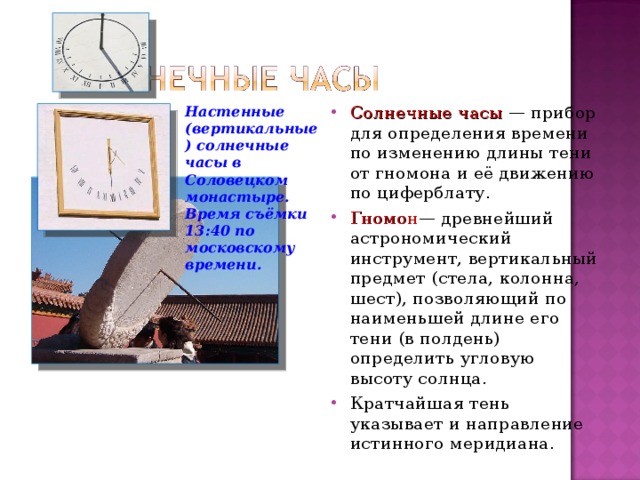 Настенные (вертикальные) солнечные часы в Соловецком монастыре. Время съёмки 13:40 по московскому времени. Солнечные часы — прибор для определения времени по изменению длины тени от гномона и её движению по циферблату. Гномон — древнейший астрономический инструмент, вертикальный предмет (стела, колонна, шест), позволяющий по наименьшей длине его тени (в полдень) определить угловую высоту солнца. Кратчайшая тень указывает и направление истинного меридиана. 