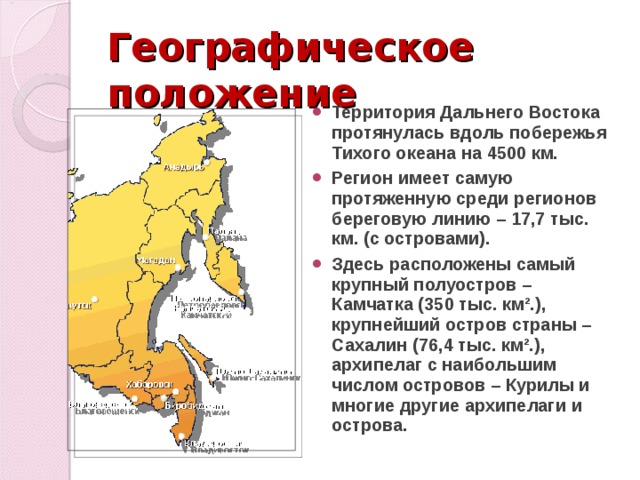 Географическое положение Территория Дальнего Востока протянулась вдоль побережья Тихого океана на 4500 км. Регион имеет самую протяженную среди регионов береговую линию – 17,7 тыс. км. (с островами). Здесь расположены самый крупный полуостров – Камчатка (350 тыс. км².), крупнейший остров страны – Сахалин (76,4 тыс. км².), архипелаг с наибольшим числом островов – Курилы и многие другие архипелаги и острова. 