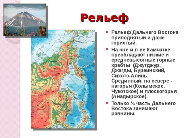 Рельеф Рельеф Дальнего Востока приподнятый и даже гористый. На юге и п-ве Камчатке преобладают низкие и средневысотные горные хребты (Джугджур, Джагды, Буреинский, Сихотэ-Алинь, Срединный; на севере - нагорья (Колымское, Чукотское) и плоскогорья (Анадырское). Только ¼ часть Дальнего Востока занимают равнины.   