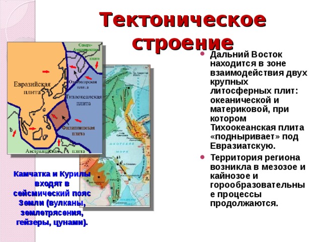 Тектоническое строение Дальний Восток находится в зоне взаимодействия двух крупных литосферных плит: океанической и материковой, при котором Тихоокеанская плита «подныривает» под Евразиатскую. Территория региона возникла в мезозое и кайнозое и горообразовательные процессы продолжаются.  Камчатка и Курилы входят в сейсмический пояс Земли (вулканы, землетрясения, гейзеры, цунами). 