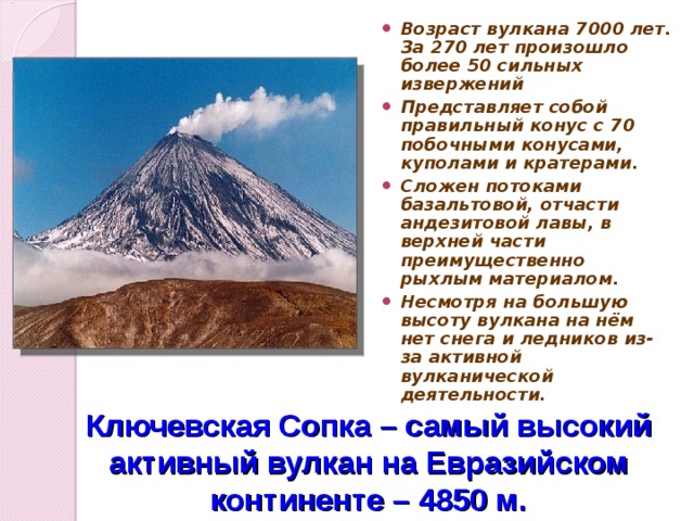 Возраст вулкана 7000 лет. За 270 лет произошло более 50 сильных извержений Представляет собой правильный конус с 70 побочными конусами, куполами и кратерами. Сложен потоками базальтовой, отчасти андезитовой лавы, в верхней части преимущественно рыхлым материалом. Несмотря на большую высоту вулкана на нём нет снега и ледников из-за активной вулканической деятельности. Ключевская Сопка – самый высокий активный вулкан на Евразийском континенте – 4850 м.  