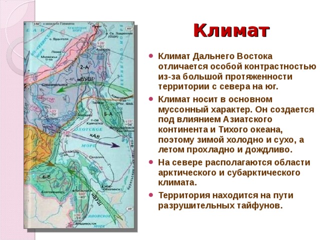 Климат Климат Дальнего Востока отличается особой контрастностью из-за большой протяженности территории с севера на юг. Климат носит в основном муссонный характер. Он создается под влиянием Азиатского континента и Тихого океана, поэтому зимой холодно и сухо, а летом прохладно и дождливо. На севере располагаются области арктического и субарктического климата. Территория находится на пути разрушительных тайфунов. 