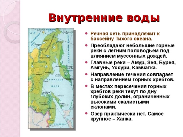 Внутренние воды Речная сеть принадлежит к бассейну Тихого океана. Преобладают небольшие горные реки с летним половодьем под влиянием муссонных дождей. Главные реки – Амур, Зея, Бурея, Амгунь, Уссури, Камчатка. Направление течения совпадает с направлением горных хребтов. В местах пересечения горных хребтов реки текут по дну глубоких долин, ограниченных высокими скалистыми склонами. Озер практически нет. Самое крупное – Ханка. 