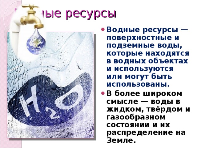 Водные ресурсы Водные ресурсы — поверхностные и подземные воды, которые находятся в водных объектах и используются или могут быть использованы. В более широком смысле — воды в жидком, твёрдом и газообразном состоянии и их распределение на Земле. 