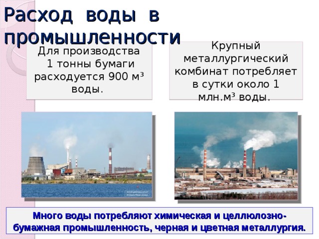 Расход воды в промышленности Для производства  1 тонны бумаги расходуется 900 м ³ воды . Крупный металлургический комбинат потребляет в сутки около 1 млн.м ³ воды . Много воды потребляют химическая и целлюлозно-бумажная промышленность, черная и цветная металлургия. 