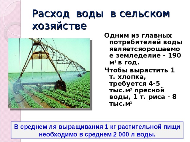Расход воды в сельском хозяйстве Одним из главных потребителей воды являетсяорошаемое земледелие - 190 м ³ в год. Чтобы вырастить 1 т. хлопка, требуется 4-5 тыс.м ³ пресной воды, 1 т. риса - 8 тыс.м ³ В среднем ля выращивания 1 кг растительной пищи необходимо в среднем 2 000 л воды. 