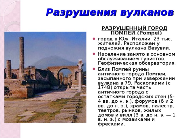 Разрушения вулканов РАЗРУШЕННЫЙ ГОРОД ПОМПЕИ (Pompei)  город в Юж. Италии. 23 тыс. жителей. Расположен у подножия вулкана Везувий. Население занято в основном обслуживанием туристов. Геофизическая обсерватория. Близ Помпей руины античного города Помпеи, засыпанного при извержении вулкана в 79. Раскопками (с 1748) открыта часть античного города с остатками городских стен (5-4 вв. до н. э.), форумов (6 и 2 вв. до н. э.), храмов, палестр, театров, рынков, жилых домов и вилл (3 в. до н. э. — 1 в. н. э.) с мозаиками и фресками. 