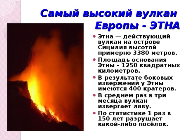 Самый высокий вулкан  Европы - ЭТНА Этна — действующий вулкан на острове Сицилия высотой примерно 3380 метров. Площадь основания Этны - 1250 квадратных километров. В результате боковых извержений у Этны имеются 400 кратеров. В среднем раз в три месяца вулкан извергает лаву. По статистике 1 раз в 150 лет разрушает какой-либо посёлок. 