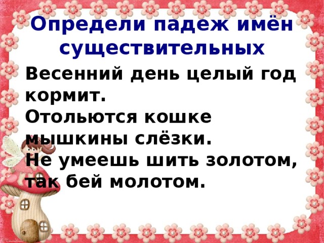 Определи падеж имён существительных Весенний день целый год кормит. Отольются кошке мышкины слёзки. Не умеешь шить золотом, так бей молотом. 