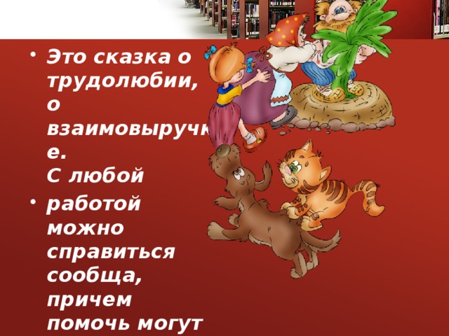 Это сказка о трудолюбии, о взаимовыручке.  С любой работой можно справиться сообща, причем помочь могут не только большие, но даже такие маленькие, как мышка  