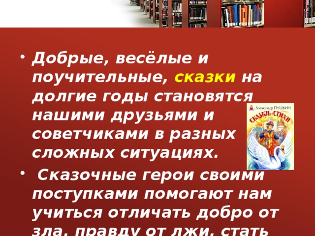Добрые, весёлые и поучительные, сказки на долгие годы становятся нашими друзьями и советчиками в разных сложных ситуациях.  Сказочные герои своими поступками помогают нам учиться отличать добро от зла, правду от лжи, стать честными.  