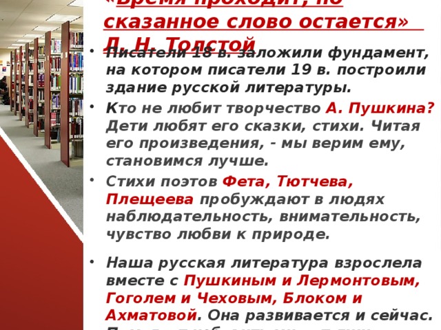 « Время проходит, но сказанное слово остается» Л. Н. Толстой Писатели 18 в. заложили фундамент, на котором писатели 19 в. построили здание русской литературы. К то не любит творчество А. Пушкина? Дети любят его сказки, стихи. Читая его произведения, - мы верим ему, становимся лучше. Стихи поэтов Фета, Тютчева, Плещеева пробуждают в людях наблюдательность, внимательность, чувство любви к природе. Наша русская литература взрослела вместе с Пушкиным и Лермонтовым, Гоголем и Чеховым, Блоком и Ахматовой . Она развивается и сейчас. Помогает избавить мир от лжи, жестокости.  