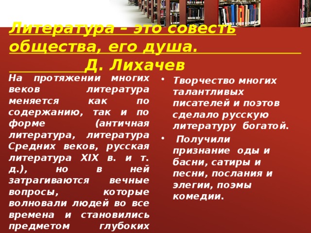 Литература – это совесть общества, его душа. Д. Лихачев   На протяжении многих веков литература меняется как по содержанию, так и по форме (античная литература, литература Средних веков, русская литература ХІХ в. и т. д.), но в ней затрагиваются вечные вопросы, которые волновали людей во все времена и становились предметом глубоких раздумий поэтов и писателей всех времен и народов.     Творчество многих талантливых писателей и поэтов сделало русскую литературу богатой.  Получили признание оды и басни, сатиры и песни, послания и элегии, поэмы комедии. 