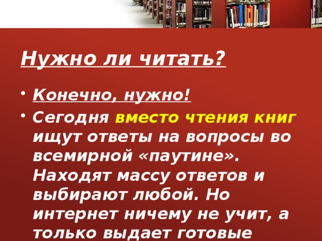 Нужно ли читать? Конечно, нужно! Сегодня вместо чтения книг ищут ответы на вопросы во всемирной «паутине». Находят массу ответов и выбирают любой. Но интернет ничему не учит, а только выдает готовые ответы. 