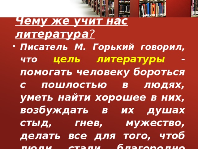 Чему же учит нас литература ? Писатель М. Горький говорил, что цель литературы - помогать человеку бороться с пошлостью в людях, уметь найти хорошее в них, возбуждать в их душах стыд, гнев, мужество, делать все для того, чтоб люди стали благородно сильными…. 