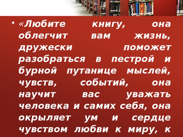 « Любите книгу, она облегчит вам жизнь, дружески поможет разобраться в пестрой и бурной путанице мыслей, чувств, событий, она научит вас уважать человека и самих себя, она окрыляет ум и сердце чувством любви к миру, к человеку».  М. Горький  