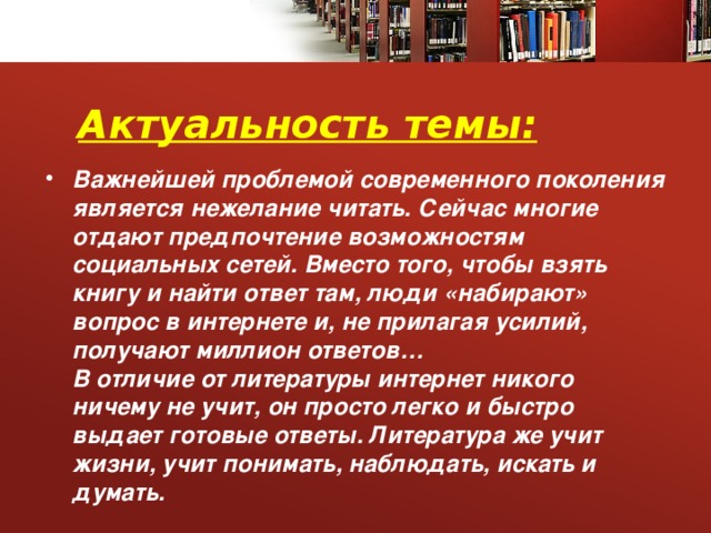  Актуальность темы: Важнейшей проблемой современного поколения является нежелание читать. Сейчас многие отдают предпочтение возможностям социальных сетей. Вместо того, чтобы взять книгу и найти ответ там, люди «набирают» вопрос в интернете и, не прилагая усилий, получают миллион ответов…  В отличие от литературы интернет никого ничему не учит, он просто легко и быстро выдает готовые ответы. Литература же учит жизни, учит понимать, наблюдать, искать и думать.   