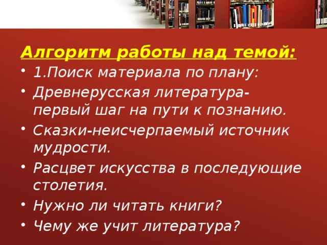 Алгоритм работы над темой: 1.Поиск материала по плану: Древнерусская литература-первый шаг на пути к познанию. Сказки-неисчерпаемый источник мудрости. Расцвет искусства в последующие столетия. Нужно ли читать книги? Чему же учит литература? 