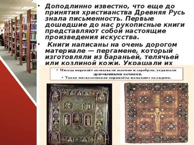 Доподлинно известно, что еще до принятия христианства Древняя Русь знала письменность. Первые дошедшие до нас рукописные книги представляют собой настоящие произведения искусства.  Книги написаны на очень дорогом материале — пергамене, который изготовляли из бараньей, телячьей или козлиной кожи. Украшали их изумительными по красоте цветными миниатюрами.    