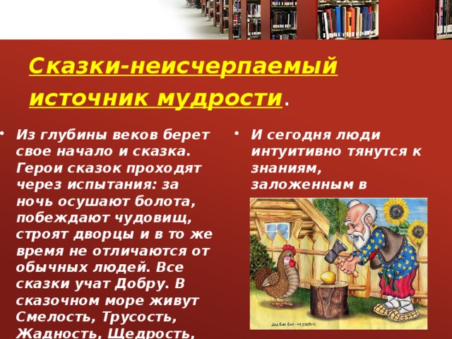 Сказки-неисчерпаемый источник мудрости . Из глубины веков берет свое начало и сказка. Герои сказок проходят через испытания: за ночь осушают болота, побеждают чудовищ, строят дворцы и в то же время не отличаются от обычных людей. Все сказки учат Добру. В сказочном море живут Смелость, Трусость, Жадность, Щедрость, Милосердие . И сегодня люди интуитивно тянутся к знаниям, заложенным в сказке. 