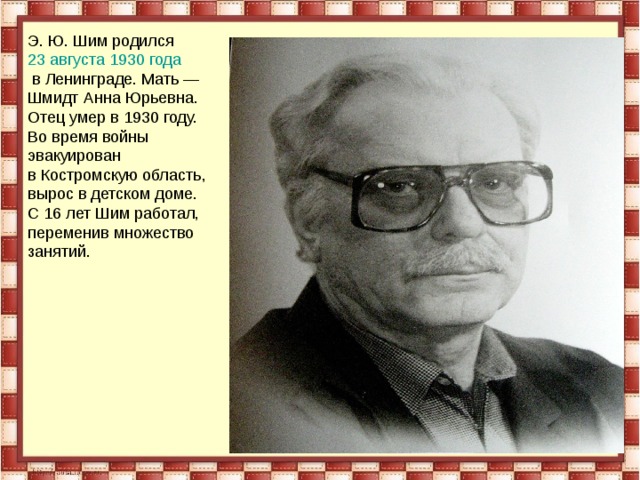 Э. Ю. Шим родился  23 августа   1930 года  в Ленинграде. Мать — Шмидт Анна Юрьевна. Отец умер в 1930 году. Во время войны эвакуирован в Костромскую область, вырос в детском доме. С 16 лет Шим работал, переменив множество занятий.  