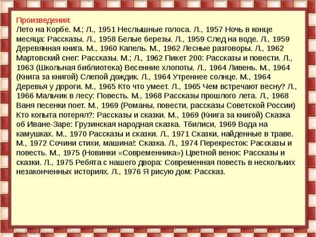 Произведения: Лето на Корбе. М.; Л., 1951 Неслышные голоса. Л., 1957 Ночь в конце месяца: Рассказы. Л., 1958 Белые березы. Л., 1959 След на воде. Л., 1959 Деревянная книга. М., 1960 Капель. М., 1962 Лесные разговоры. Л., 1962 Мартовский снег: Рассказы. М.; Л., 1962 Пикет 200: Рассказы и повести. Л., 1963 (Школьная библиотека) Весенние хлопоты. Л., 1964 Ливень. М., 1964 (Книга за книгой) Слепой дождик. Л., 1964 Утреннее солнце. М., 1964 Деревья у дороги. М., 1965 Кто что умеет. Л., 1965 Чем встречают весну? Л., 1966 Мальчик в лесу: Повесть. М., 1968 Рассказы прошлого лета. Л., 1968 Ваня песенки поет. М., 1969 (Романы, повести, рассказы Советской России) Кто копыта потерял?: Рассказы и сказки. М., 1969 (Книга за книгой) Сказка об Иване-Заре: Грузинская народная сказка. Тбилиси, 1969 Вода на камушках. М., 1970 Рассказы и сказки. Л., 1971 Сказки, найденные в траве. М., 1972 Сочини стихи, машина!: Сказка. Л., 1974 Перекресток: Рассказы и повесть. М., 1975 (Новинки «Современника») Цветной венок: Рассказы и сказки. Л., 1975 Ребята с нашего двора: Современная повесть в нескольких незаконченных историях. Л., 1976 Я рисую дом: Рассказ.    