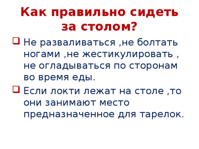 Как правильно сидеть за столом? Не разваливаться ,не болтать ногами ,не жестикулировать , не огладываться по сторонам во время еды. Если локти лежат на столе ,то они занимают место предназначенное для тарелок. 