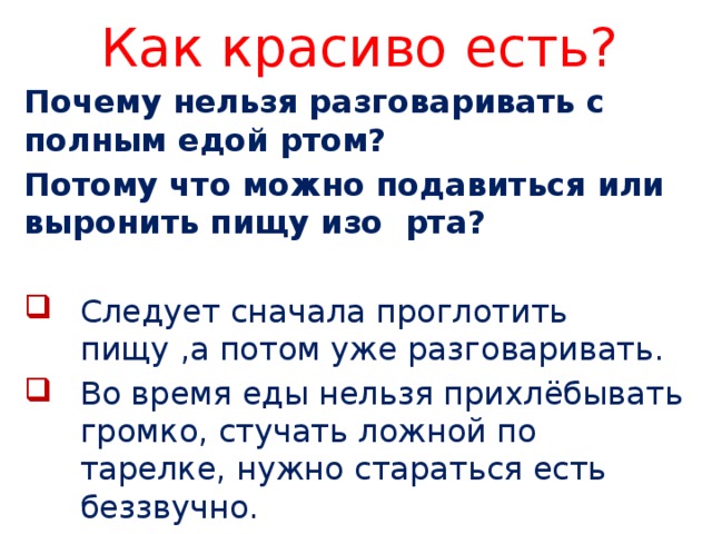 Как красиво есть? Почему нельзя разговаривать с полным едой ртом? Потому что можно подавиться или выронить пищу изо рта?  Следует сначала проглотить пищу ,а потом уже разговаривать. Во время еды нельзя прихлёбывать громко, стучать ложной по тарелке, нужно стараться есть беззвучно. 