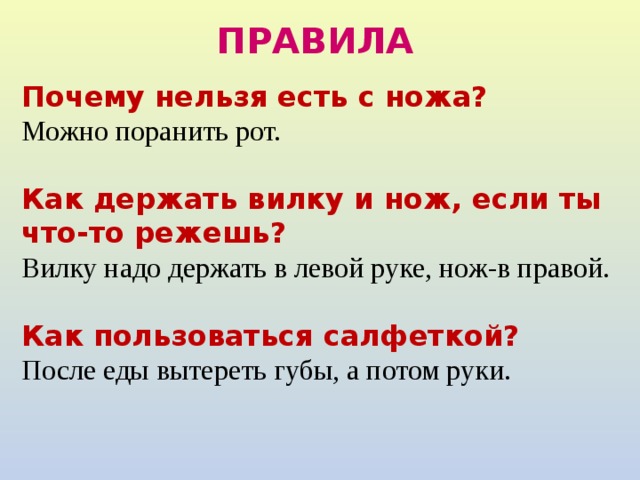 ПРАВИЛА Почему нельзя есть с ножа? Можно поранить рот. Как держать вилку и нож, если ты что-то режешь? Вилку надо держать в левой руке, нож-в правой. Как пользоваться салфеткой? После еды вытереть губы, а потом руки. 