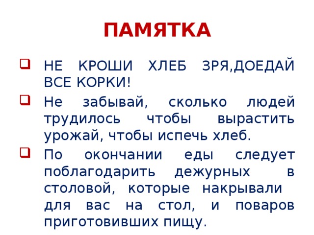 ПАМЯТКА НЕ КРОШИ ХЛЕБ ЗРЯ,ДОЕДАЙ ВСЕ КОРКИ! Не забывай, сколько людей трудилось чтобы вырастить урожай, чтобы испечь хлеб. По окончании еды следует поблагодарить дежурных в столовой, которые накрывали для вас на стол, и поваров приготовивших пищу. 