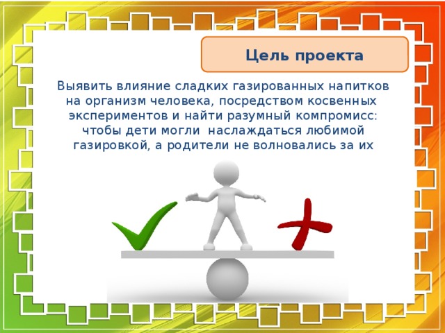 Цель проекта Выявить влияние сладких газированных напитков на организм человека, посредством косвенных экспериментов и найти разумный компромисс: чтобы дети могли наслаждаться любимой газировкой, а родители не волновались за их здоровье. 