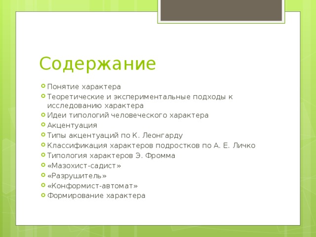 Содержание Понятие характера Теоретические и экспериментальные подходы к исследованию характера Идеи типологий человеческого характера Акцентуация Типы акцентуаций по К. Леонгарду Классификация характеров подростков по А. Е. Личко Типология характеров Э. Фромма «Мазохист-садист» «Разрушитель» «Конформист-автомат» Формирование характера 