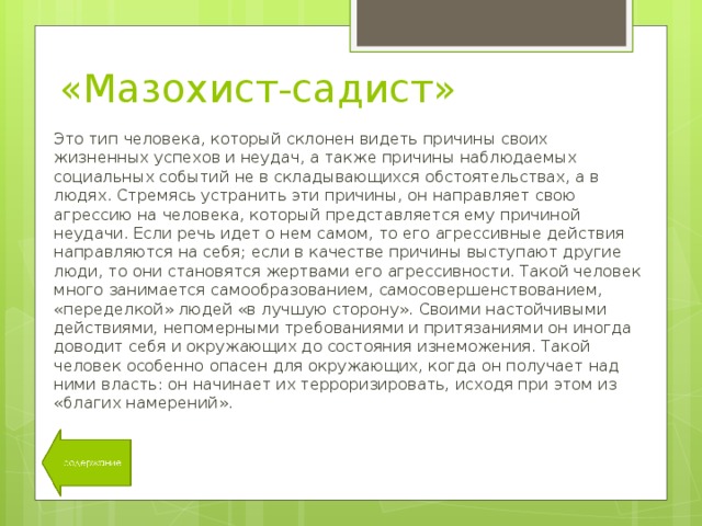 «Мазохист-садист» Это тип человека, который склонен видеть причины своих жизненных успехов и неудач, а также причины наблюдаемых социальных событий не в складывающихся обстоятельствах, а в людях. Стремясь устранить эти причины, он направляет свою агрессию на человека, который представляется ему причиной неудачи. Если речь идет о нем самом, то его агрессивные действия направляются на себя; если в качестве причины выступают другие люди, то они становятся жертвами его агрессивности. Такой человек много занимается самообразованием, самосовершенствованием, «переделкой» людей «в лучшую сторону». Своими настойчивыми действиями, непомерными требованиями и притязаниями он иногда доводит себя и окружающих до состояния изнеможения. Такой человек особенно опасен для окружающих, когда он получает над ними власть: он начинает их терроризировать, исходя при этом из «благих намерений». 