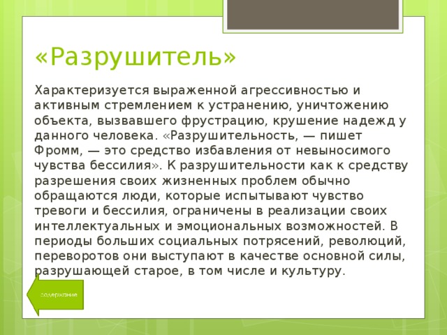 «Разрушитель» Характеризуется выраженной агрессивностью и активным стремлением к устранению, уничтожению объекта, вызвавшего фрустрацию, крушение надежд у данного человека. «Разрушительность, — пишет Фромм, — это средство избавления от невыносимого чувства бессилия». К разрушительности как к средству разрешения своих жизненных проблем обычно обращаются люди, которые испытывают чувство тревоги и бессилия, ограничены в реализации своих интеллектуальных и эмоциональных возможностей. В периоды больших социальных потрясений, революций, переворотов они выступают в качестве основной силы, разрушающей старое, в том числе и культуру. 