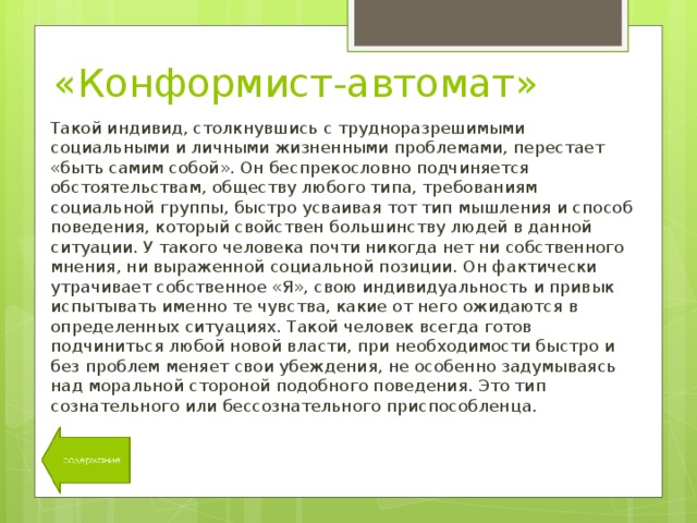 «Конформист-автомат» Такой индивид, столкнувшись с трудноразрешимыми социальными и личными жизненными проблемами, перестает «быть самим собой». Он беспрекословно подчиняется обстоятельствам, обществу любого типа, требованиям социальной группы, быстро усваивая тот тип мышления и способ поведения, который свойствен большинству людей в данной ситуации. У такого человека почти никогда нет ни собственного мнения, ни выраженной социальной позиции. Он фактически утрачивает собственное «Я», свою индивидуальность и привык испытывать именно те чувства, какие от него ожидаются в определенных ситуациях. Такой человек всегда готов подчиниться любой новой власти, при необходимости быстро и без проблем меняет свои убеждения, не особенно задумываясь над моральной стороной подобного поведения. Это тип сознательного или бессознательного приспособленца. 