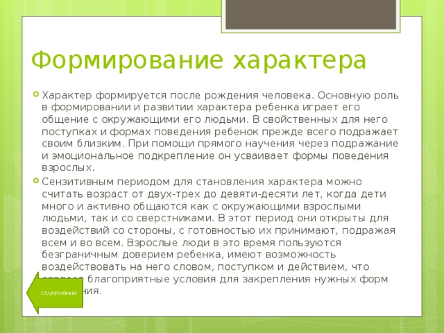 Формирование характера Характер формируется после рождения человека. Основную роль в формировании и развитии характера ребенка играет его общение с окружающими его людьми. В свойственных для него поступках и формах поведения ребенок прежде всего подражает своим близким. При помощи прямого научения через подражание и эмоциональное подкрепление он усваивает формы поведения взрослых. Сензитивным периодом для становления характера можно считать возраст от двух-трех до девяти-десяти лет, когда дети много и активно общаются как с окружающими взрослыми людьми, так и со сверстниками. В этот период они открыты для воздействий со стороны, с готовностью их принимают, подражая всем и во всем. Взрослые люди в это время пользуются безграничным доверием ребенка, имеют возможность воздействовать на него словом, поступком и действием, что создает благоприятные условия для закрепления нужных форм поведения. 