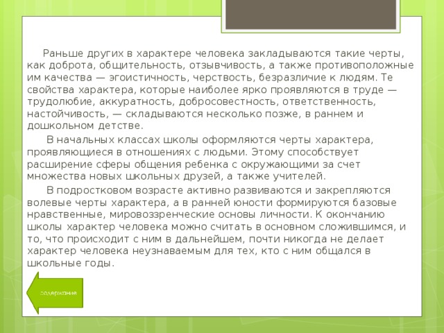  Раньше других в характере человека закладываются такие черты, как доброта, общительность, отзывчивость, а также противоположные им качества — эгоистичность, черствость, безразличие к людям. Те свойства характера, которые наиболее ярко проявляются в труде — трудолюбие, аккуратность, добросовестность, ответственность, настойчивость, — складываются несколько позже, в раннем и дошкольном детстве.  В начальных классах школы оформляются черты характера, проявляющиеся в отношениях с людьми. Этому способствует расширение сферы общения ребенка с окружающими за счет множества новых школьных друзей, а также учителей.  В подростковом возрасте активно развиваются и закрепляются волевые черты характера, а в ранней юности формируются базовые нравственные, мировоззренческие основы личности. К окончанию школы характер человека можно считать в основном сложившимся, и то, что происходит с ним в дальнейшем, почти никогда не делает характер человека неузнаваемым для тех, кто с ним общался в школьные годы. 11 