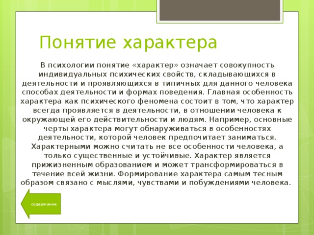 Понятие характера В психологии понятие «характер» означает совокупность индивидуальных психических свойств, складывающихся в деятельности и проявляющихся в типичных для данного человека способах деятельности и формах поведения. Главная особенность характера как психического феномена состоит в том, что характер всегда проявляется в деятельности, в отношении человека к окружающей его действительности и людям. Например, основные черты характера могут обнаруживаться в особенностях деятельности, которой человек предпочитает заниматься. Характерными можно считать не все особенности человека, а только существенные и устойчивые. Характер является прижизненным образованием и может трансформироваться в течение всей жизни. Формирование характера самым тесным образом связано с мыслями, чувствами и побуждениями человека. содержание 