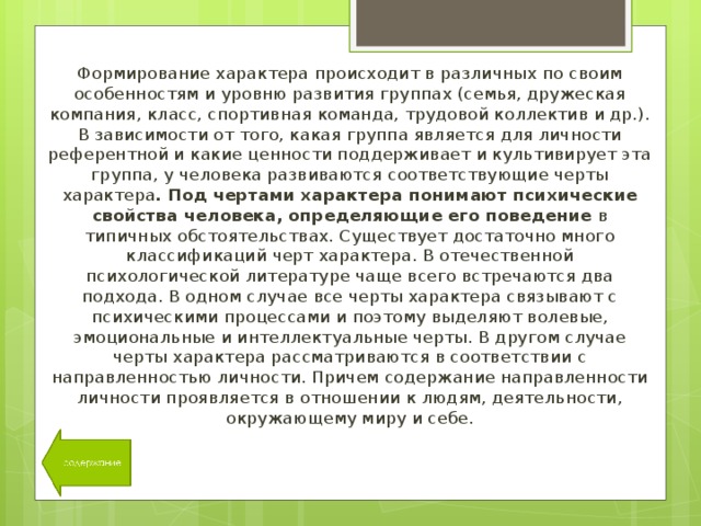 Формирование характера происходит в различных по своим особенностям и уровню развития группах (семья, дружеская компания, класс, спортивная команда, трудовой коллектив и др.). В зависимости от того, какая группа является для личности референтной и какие ценности поддерживает и культивирует эта группа, у человека развиваются соответствующие черты характера . Под чертами характера понимают психические свойства человека, определяющие его поведение в типичных обстоятельствах. Существует достаточно много классификаций черт характера. В отечественной психологической литературе чаще всего встречаются два подхода. В одном случае все черты характера связывают с психическими процессами и поэтому выделяют волевые, эмоциональные и интеллектуальные черты. В другом случае черты характера рассматриваются в соответствии с направленностью личности. Причем содержание направленности личности проявляется в отношении к людям, деятельности, окружающему миру и себе. 