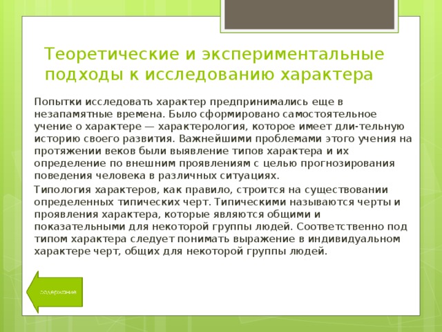 Теоретические и экспериментальные подходы к исследованию характера Попытки исследовать характер предпринимались еще в незапамятные времена. Было сформировано самостоятельное учение о характере — характерология, которое имеет дли-тельную историю своего развития. Важнейшими проблемами этого учения на протяжении веков были выявление типов характера и их определение по внешним проявлениям с целью прогнозирования поведения человека в различных ситуациях. Типология характеров, как правило, строится на существовании определенных типических черт. Типическими называются черты и проявления характера, которые являются общими и показательными для некоторой группы людей. Соответственно под типом характера следует понимать выражение в индивидуальном характере черт, общих для некоторой группы людей. 