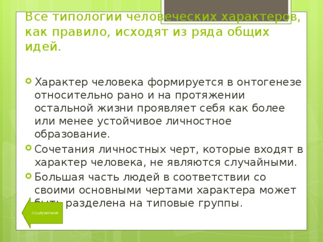 Все типологии человеческих характеров, как правило, исходят из ряда общих идей. Характер человека формируется в онтогенезе относительно рано и на протяжении остальной жизни проявляет себя как более или менее устойчивое личностное образование. Сочетания личностных черт, которые входят в характер человека, не являются случайными. Большая часть людей в соответствии со своими основными чертами характера может быть разделена на типовые группы. 