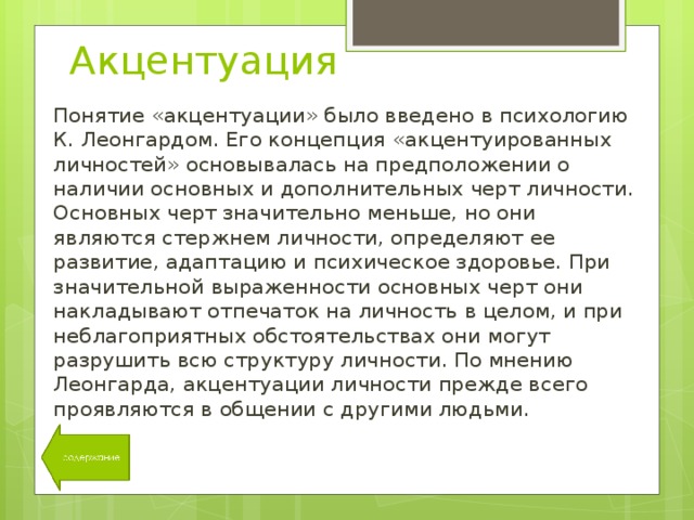 Акцентуация Понятие «акцентуации» было введено в психологию К. Леонгардом. Его концепция «акцентуированных личностей» основывалась на предположении о наличии основных и дополнительных черт личности. Основных черт значительно меньше, но они являются стержнем личности, определяют ее развитие, адаптацию и психическое здоровье. При значительной выраженности основных черт они накладывают отпечаток на личность в целом, и при неблагоприятных обстоятельствах они могут разрушить всю структуру личности. По мнению Леонгарда, акцентуации личности прежде всего проявляются в общении с другими людьми. 