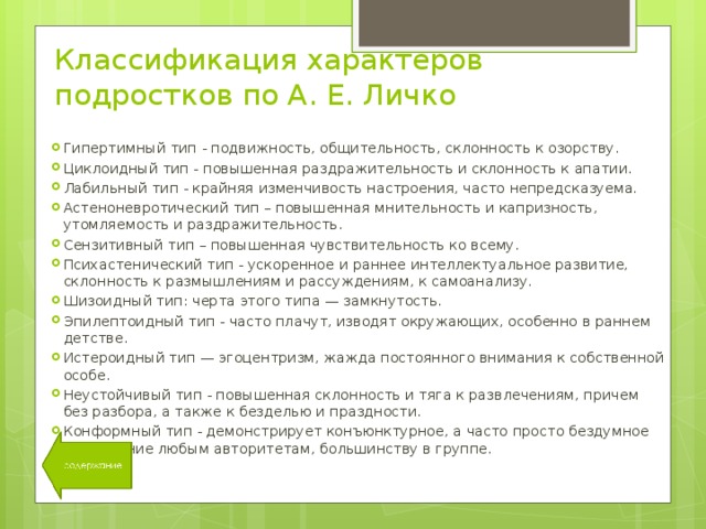 Классификация характеров подростков по А. Е. Личко Гипертимный тип - подвижность, общительность, склонность к озорству. Циклоидный тип - повышенная раздражительность и склонность к апатии. Лабильный тип - крайняя изменчивость настроения, часто непредсказуема. Астеноневротический тип – повышенная мнительность и капризность, утомляемость и раздражительность. Сензитивный тип – повышенная чувствительность ко всему. Психастенический тип - ускоренное и раннее интеллектуальное развитие, склонность к размышлениям и рассуждениям, к самоанализу. Шизоидный тип: черта этого типа — замкнутость. Эпилептоидный тип - часто плачут, изводят окружающих, особенно в раннем детстве. Истероидный тип — эгоцентризм, жажда постоянного внимания к собственной особе. Неустойчивый тип - повышенная склонность и тяга к развлечениям, причем без разбора, а также к безделью и праздности. Конформный тип - демонстрирует конъюнктурное, а часто просто бездумное подчинение любым авторитетам, большинству в группе. 