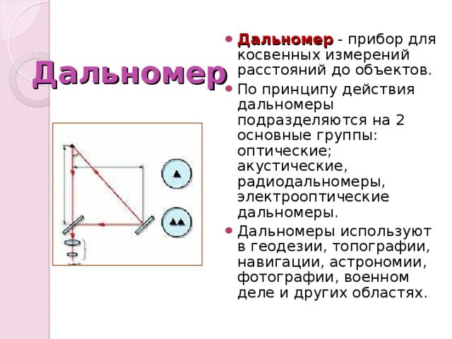 Дальномер - прибор для косвенных измерений расстояний до объектов. По принципу действия дальномеры подразделяются на 2 основные группы: оптические; акустические, радиодальномеры, электрооптические дальномеры. Дальномеры используют в геодезии, топографии, навигации, астрономии, фотографии, военном деле и других областях. Дальномер 