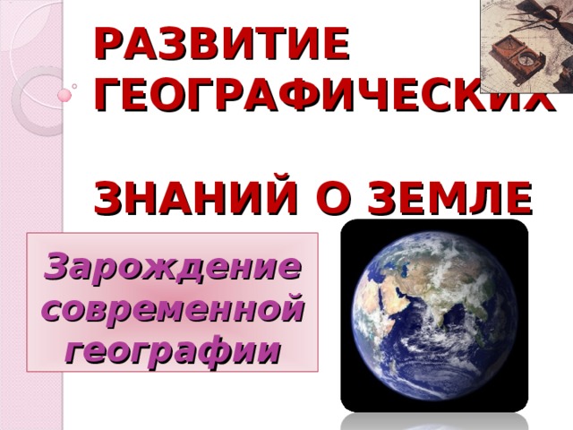 РАЗВИТИЕ ГЕОГРАФИЧЕСКИХ  ЗНАНИЙ О ЗЕМЛЕ Зарождение современной географии 